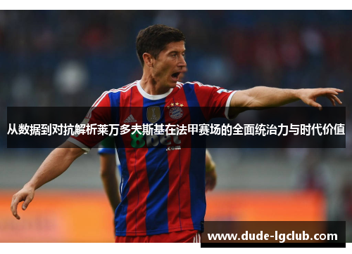 从数据到对抗解析莱万多夫斯基在法甲赛场的全面统治力与时代价值 从数据到对抗解析莱万多夫斯基在法甲赛场的全面统治力与时代价值