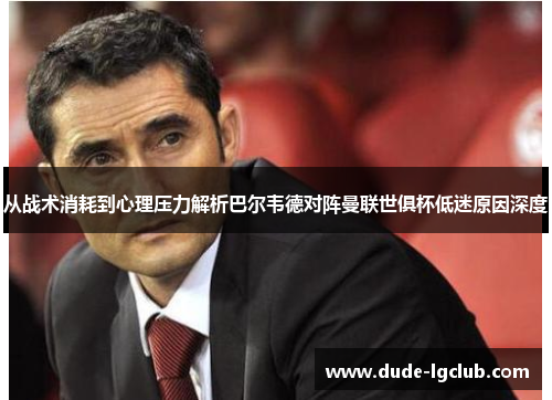 从战术消耗到心理压力解析巴尔韦德对阵曼联世俱杯低迷原因深度 从战术消耗到心理压力解析巴尔韦德对阵曼联世俱杯低迷原因深度