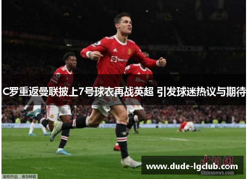 C罗重返曼联披上7号球衣再战英超 引发球迷热议与期待 C罗重返曼联披上7号球衣再战英超 引发球迷热议与期待