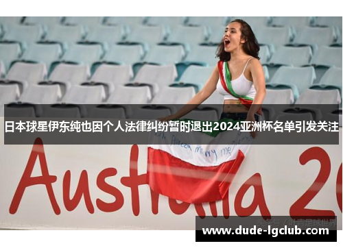 日本球星伊东纯也因个人法律纠纷暂时退出2024亚洲杯名单引发关注 日本球星伊东纯也因个人法律纠纷暂时退出2024亚洲杯名单引发关注