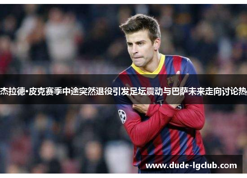 杰拉德·皮克赛季中途突然退役引发足坛震动与巴萨未来走向讨论热 杰拉德·皮克赛季中途突然退役引发足坛震动与巴萨未来走向讨论热