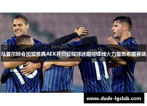 马夏尔转会加盟雅典AEK开启征程球迷期待锋线火力重燃希腊赛场 马夏尔转会加盟雅典AEK开启征程球迷期待锋线火力重燃希腊赛场