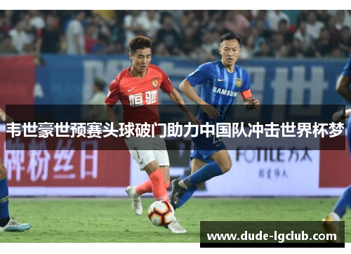 韦世豪世预赛头球破门助力中国队冲击世界杯梦 韦世豪世预赛头球破门助力中国队冲击世界杯梦